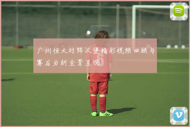 广州恒大对阵汉堡精彩视频回顾与赛后分析全景呈现