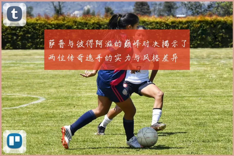 萨普与彼得阿滋的巅峰对决揭示了两位传奇选手的实力与风格差异
