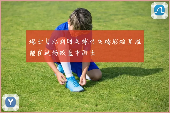 瑞士与比利时足球对决精彩纷呈谁能在这场较量中胜出