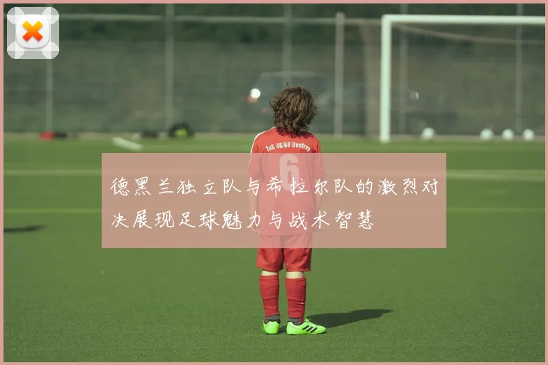 德黑兰独立队与希拉尔队的激烈对决展现足球魅力与战术智慧