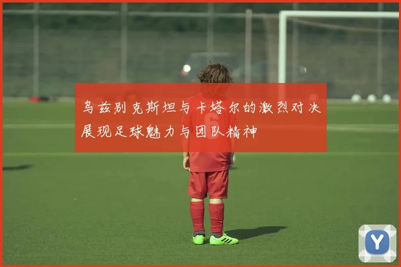 乌兹别克斯坦与卡塔尔的激烈对决展现足球魅力与团队精神