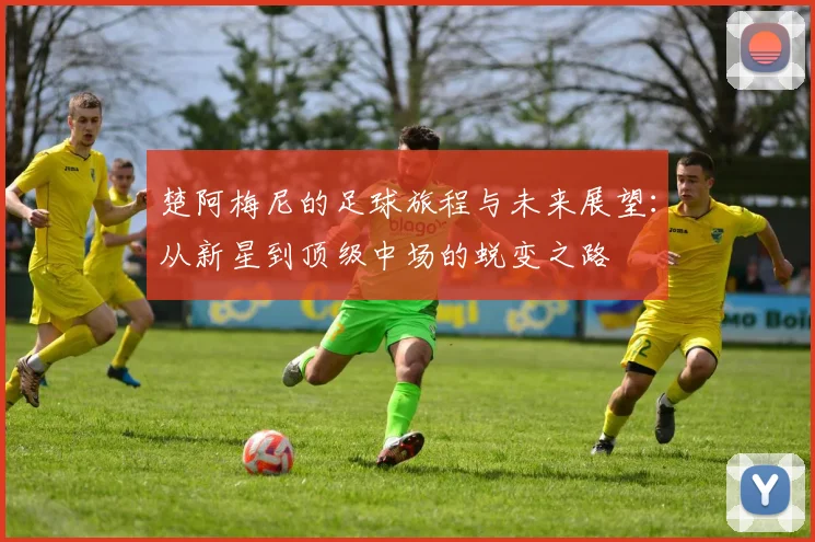 楚阿梅尼的足球旅程与未来展望：从新星到顶级中场的蜕变之路