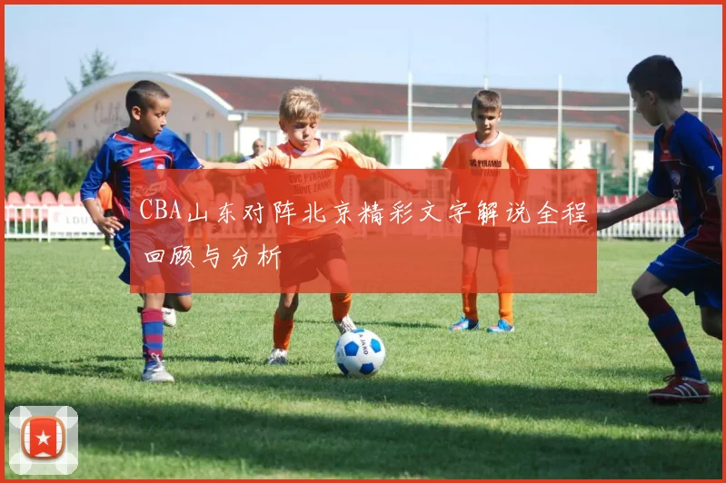 CBA山东对阵北京精彩文字解说全程回顾与分析