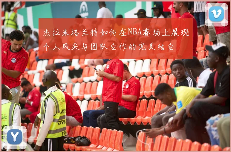杰拉米格兰特如何在NBA赛场上展现个人风采与团队合作的完美结合