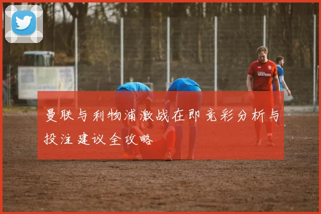 曼联与利物浦激战在即竞彩分析与投注建议全攻略