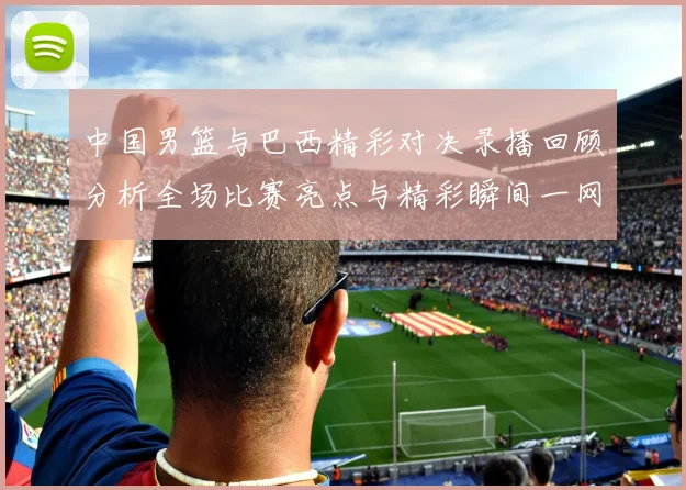 中国男篮与巴西精彩对决录播回顾分析全场比赛亮点与精彩瞬间一网打尽