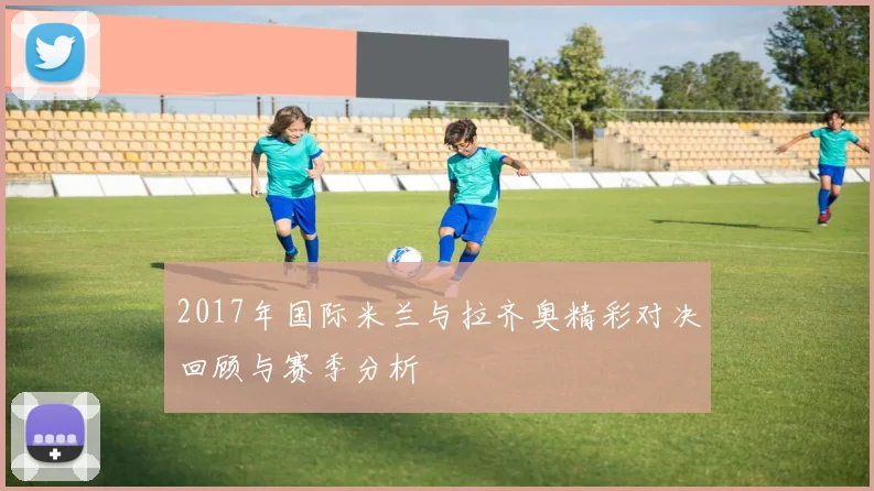2017年国际米兰与拉齐奥精彩对决回顾与赛季分析