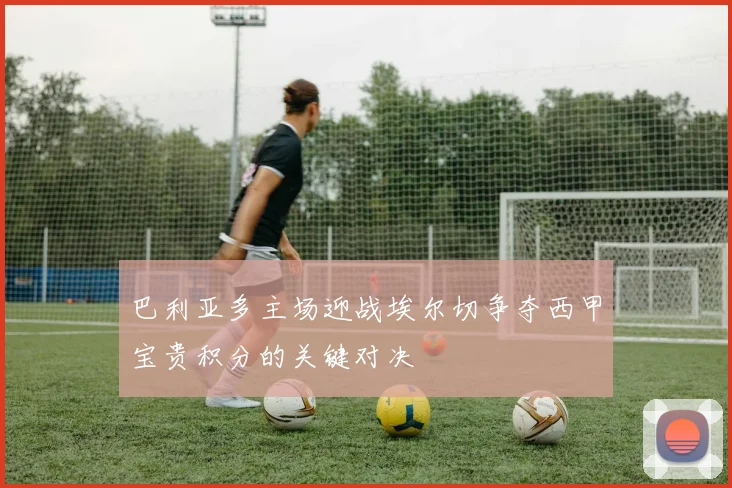 巴利亚多主场迎战埃尔切争夺西甲宝贵积分的关键对决