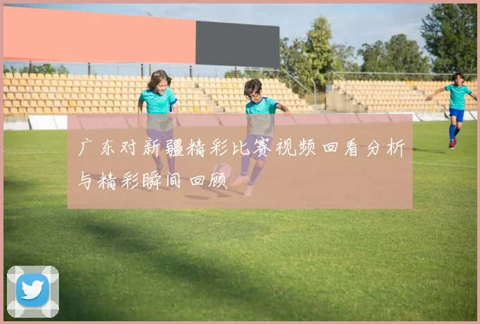广东对新疆精彩比赛视频回看分析与精彩瞬间回顾