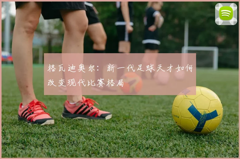 格瓦迪奥尔：新一代足球天才如何改变现代比赛格局