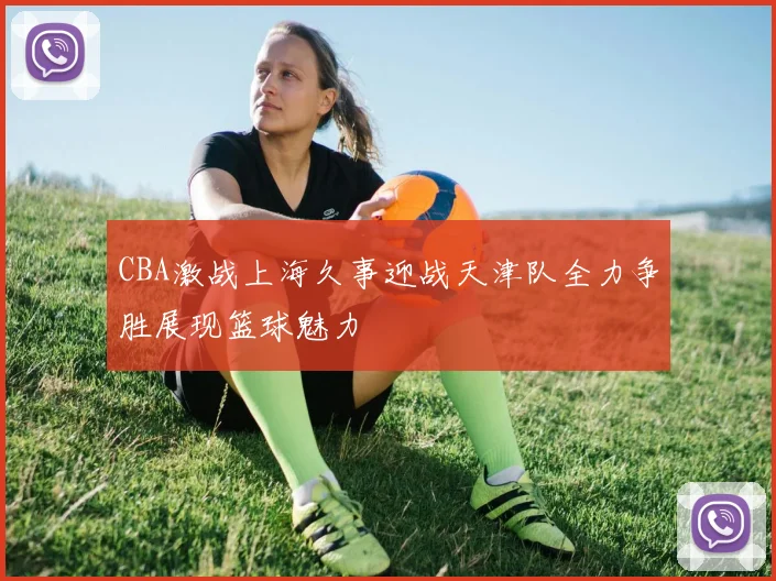 CBA激战上海久事迎战天津队全力争胜展现篮球魅力