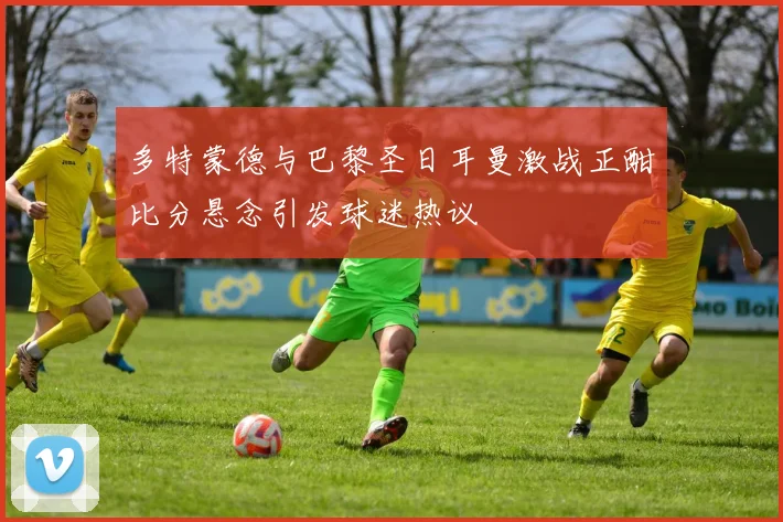 多特蒙德与巴黎圣日耳曼激战正酣比分悬念引发球迷热议