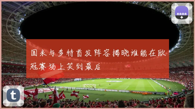 国米与多特首发阵容揭晓谁能在欧冠赛场上笑到最后