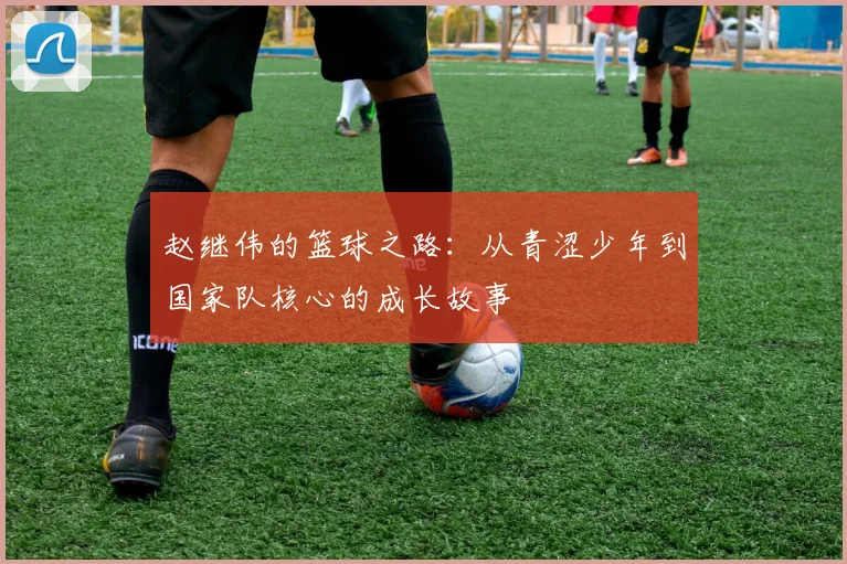 赵继伟的篮球之路：从青涩少年到国家队核心的成长故事