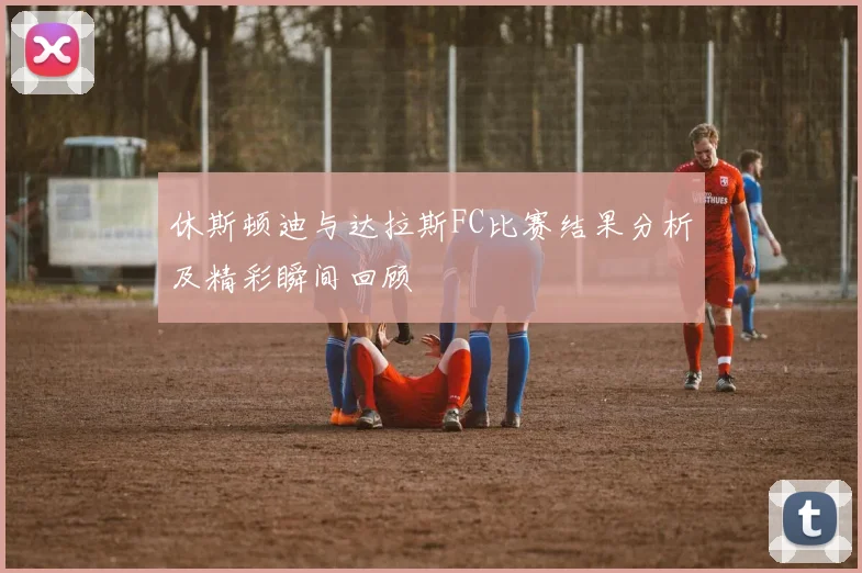 休斯顿迪与达拉斯FC比赛结果分析及精彩瞬间回顾