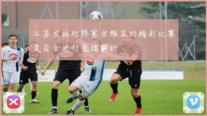 江苏女排对阵塞尔维亚的精彩比赛是否会进行直播解析