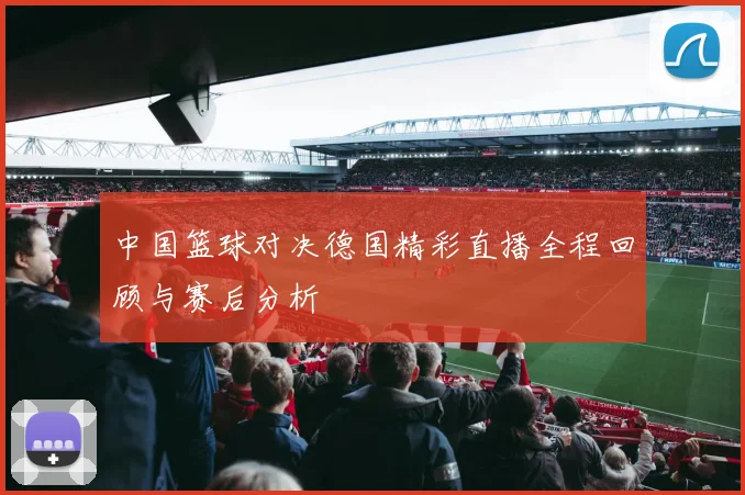 中国篮球对决德国精彩直播全程回顾与赛后分析